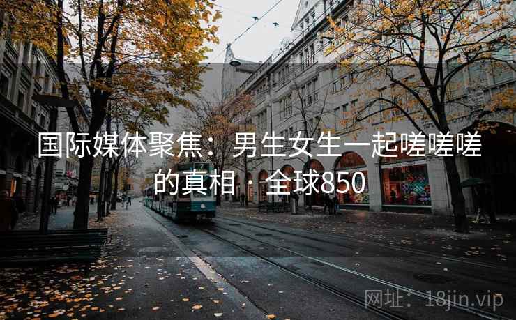 国际媒体聚焦：男生女生一起嗟嗟嗟的真相 · 全球850  第2张