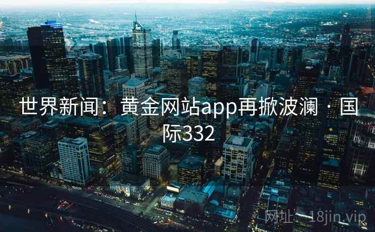 世界新闻：黄金网站app再掀波澜 · 国际332  第2张