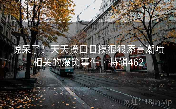 惊呆了！天天摸日日摸狠狠添高潮喷相关的爆笑事件 · 特辑462  第2张