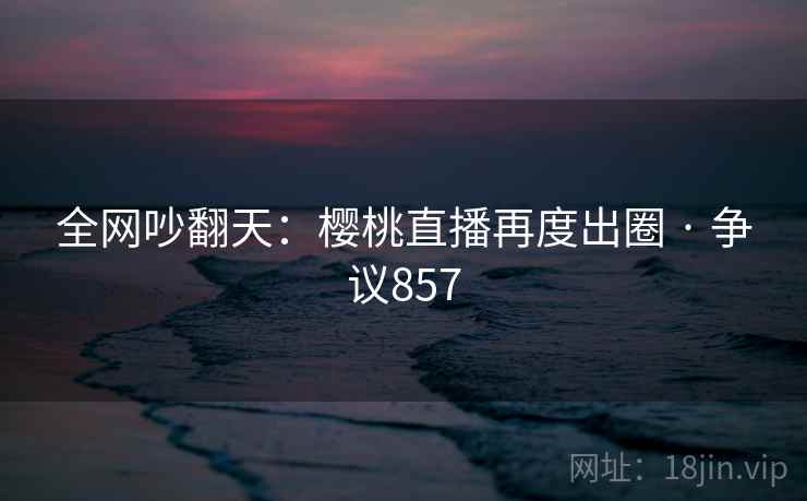 全网吵翻天：樱桃直播再度出圈 · 争议857  第2张